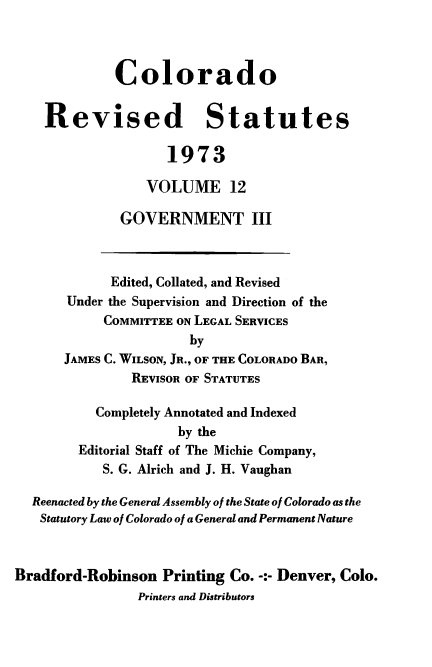 handle is hein.sstatutes/colorvs0012 and id is 1 raw text is: 



             Colorado


    Revised Statutes

                    1973

                 VOLUME 12

              GOVERNMENT III



              Edited, Collated, and Revised
       Under the Supervision and Direction of the
            COMMITTEE ON LEGAL SERVICES
                       by
      JAMES C. WILSON, JR., OF THE COLORADO BAR,
               REVISOR OF STATUTES

           Completely Annotated and Indexed
                     by the
        Editorial Staff of The Michie Company,
            S. G. Alrich and J. H. Vaughan

  Reenacted by the General Assembly of the State of Colorado as the
  Statutory Law of Colorado of a General and Permanent Nature



Bradford-Robinson  Printing Co. -:- Denver, Colo.
                Printers and Distributors


