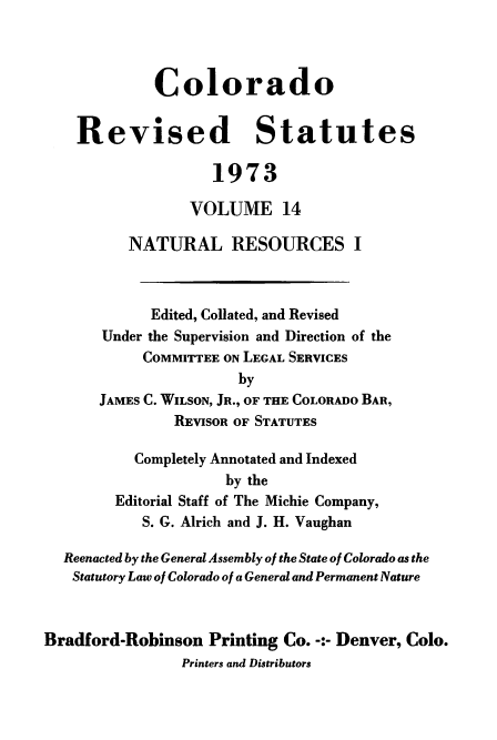 handle is hein.sstatutes/colorvs0014 and id is 1 raw text is: 



             Colorado


    Revised Statutes

                    1973

                 VOLUME 14

          NATURAL RESOURCES I



             Edited, Collated, and Revised
       Under the Supervision and Direction of the
            COMMITTEE ON LEGAL SERVICES
                       by
      JAMES C. WILSON, JR., OF THE COLORADO BAR,
               REVISOR OF STATUTES

           Completely Annotated and Indexed
                     by the
        Editorial Staff of The Michie Company,
            S. G. Alrich and J. H. Vaughan

  Reenacted by the General Assembly of the State of Colorado as the
  Statutory Law of Colorado of a General and Permanent Nature



Bradford-Robinson  Printing Co. -:- Denver, Colo.
                Printers and Distributors


