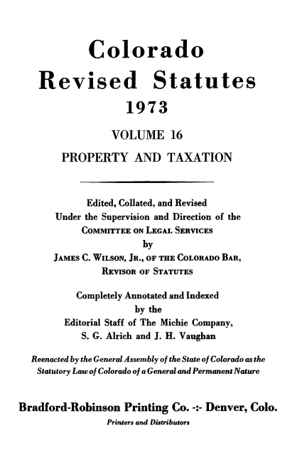 handle is hein.sstatutes/colorvs0016 and id is 1 raw text is: 



             Colorado


    Revised Statutes

                    1973

                 VOLUME 16

        PROPERTY AND TAXATION



            Edited, Collated, and Revised
       Under the Supervision and Direction of the
            COMMITTEE ON LEGAL SERVICES
                       by
      JAMES C. WILSON, JR., OF THE COLORADO BAR,
               REVISOR OF STATUTES

           Completely Annotated and Indexed
                     by the
        Editorial Staff of The Michie Company,
            S. G. Alrich and J. H. Vaughan

  Reenacted by the General Assembly of the State of Colorado as the
  Statutory Law of Colorado of a General and Permanent Nature


Bradford-Robinson  Printing Co. -:- Denver, Colo.
                Printers and Distributors


