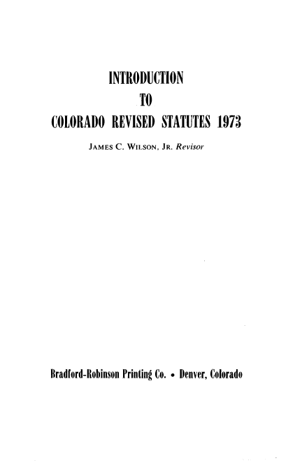 handle is hein.sstatutes/colorvs0020 and id is 1 raw text is: 


INTRODUCTION


                  TO
COLORADO REVISED STATUTES 1973
       JAMES C. WILSON, JR. Revisor


Bradford-Robinson Printing Co. . Denver, Colorado


