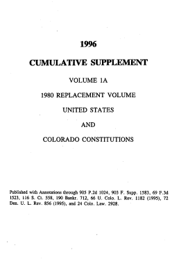 handle is hein.sstatutes/colorvs0021 and id is 1 raw text is: 




                      1996


      CUMULATIVE SUPPLEMENT

                  VOLUME 1A

          1980 REPLACEMENT VOLUME

                UNITED   STATES

                      AND

          COLORADO CONSTITUTIONS






Published with Annotations through 905 P.2d 1024, 903 F. Supp. 1583, 69 F.3d
1523, 116 S. Ct. 558, 190 Bankr. 712, 66 U. Colo. L. Rev. 1182 (1995), 72
Den. U. L. Rev. 856 (1995), and 24 Colo. Law. 2928.


