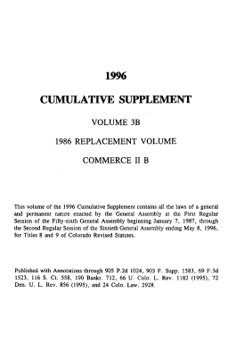 handle is hein.sstatutes/colorvs0022 and id is 1 raw text is: 










                             1996


        CUMULATIVE SUPPLEMENT


                        VOLUME 3B


             1986  REPLACEMENT VOLUME


                      COMMERCE II B






This volume of the 1996 Cumulative Supplement contains all the laws of a general
and permanent nature enacted by the General Assembly at the First Regular
Session of the Fifty-sixth General Assembly beginning January 7, 1987, through
the Second Regular Session of the Sixtieth General Assembly ending May 8, 1996,
for Titles 8 and 9 of Colorado Revised Statutes.




Published with Annotations through 905 P.2d 1024, 903 F. Supp. 1583, 69 F.3d
1523, 116 S. Ct. 558, 190 Bankr. 712, 66 U. Colo. L. Rev. 1182 (1995), 72
Den. U. L. Rev. 856 (1995), and 24 Colo. Law. 2928.



