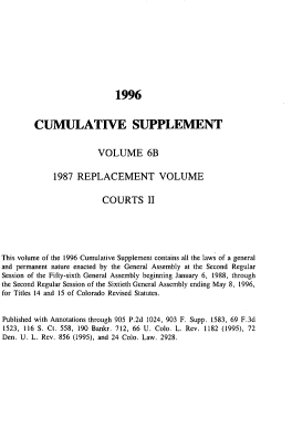 handle is hein.sstatutes/colorvs0023 and id is 1 raw text is: 











                             1996



        CUMULATIVE SUPPLEMENT


                        VOLUME 6B


             1987  REPLACEMENT VOLUME


                          COURTS II






This volume of the 1996 Cumulative Supplement contains all the laws of a general
and permanent nature enacted by the General Assembly at the Second Regular
Session of the Fifty-sixth General Assembly beginning January 6, 1988, through
the Second Regular Session of the Sixtieth General Assembly ending May 8, 1996,
for Titles 14 and 15 of Colorado Revised Statutes.


Published with Annotations through 905 P.2d 1024, 903 F. Supp. 1583, 69 F.3d
1523, 116 S. Ct. 558, 190 Bankr. 712, 66 U. Colo. L. Rev. 1182 (1995), 72
Den. U. L. Rev. 856 (1995), and 24 Colo. Law. 2928.


