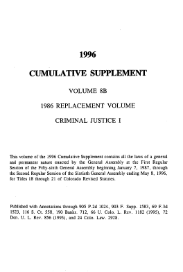 handle is hein.sstatutes/colorvs0024 and id is 1 raw text is: 










                            1996



        CUMULATIVE SUPPLEMENT


                        VOLUME 8B


             1986  REPLACEMENT VOLUME


                   CRIMINAL JUSTICE I






This volume of the 1996 Cumulative Supplement contains all the laws of a general
and permanent nature enacted by the General Assembly at the First Regular
Session of the Fifty-sixth General Assembly beginning January 7, 1987, through
the Second Regular Session of the Sixtieth General Assembly ending May 8, 1996,
for Titles 18 through 21 of Colorado Revised Statutes.





Published with Annotations through 905 P.2d 1024, 903 F. Supp. 1583, 69 F.3d
1523, 116 S. Ct. 558, 190 Bankr. 712, 66 U. Colo. L. Rev. 1182 (1995), 72
Den. U. L. Rev. 856 (1995), and 24 Colo. Law. 2928.


