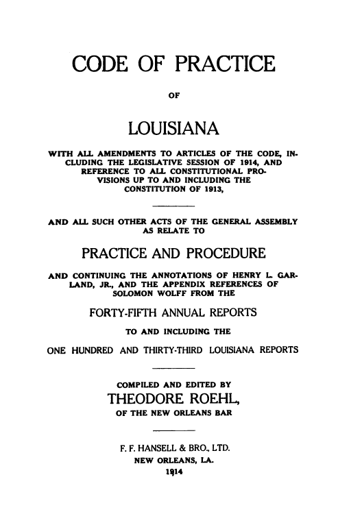 handle is hein.sstatutes/cpianco0001 and id is 1 raw text is: CODE OF PRACTICE
OF
LOUISIANA
WITH ALL AMENDMENTS TO ARTICLES OF THE CODE, IN-
CLUDING THE LEGISLATIVE SESSION OF 1914, AND
REFERENCE TO ALL CONSTITUTIONAL PRO-
VISIONS UP TO AND INCLUDING THE
CONSTITUTION OF 1913,
AND ALL SUCH OTHER ACTS OF THE GENERAL ASSEMBLY
AS RELATE TO
PRACTICE AND PROCEDURE
AND CONTINUING THE ANNOTATIONS OF HENRY L GAR-
LAND, JR., AND THE APPENDIX REFERENCES OF
SOLOMON WOLFF FROM THE
FORTY-FIFTH ANNUAL REPORTS
TO AND INCLUDING THE
ONE HUNDRED AND THIRTY-THIRD LOUISIANA REPORTS
COMPILED AND EDITED BY
THEODORE ROEHL,
OF THE NEW ORLEANS BAR
F. F. HANSELL & BRO, LTD.
NEW ORLEANS, LA.
1414


