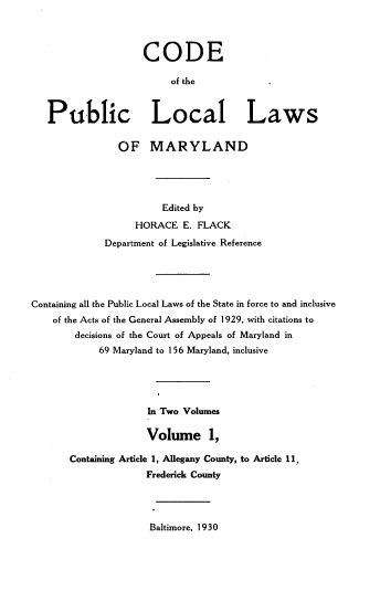 handle is hein.sstatutes/cpllm0001 and id is 1 raw text is: CODE
of the
Public Local Laws
OF MARYLAND
Edited by
HORACE E. FLACK
Department of Legislative Reference
Containing all the Public Local Laws of the State in force to and inclusive
of the Acts of the General Assembly of 1929, with citations to
decisions of the Court of Appeals of Maryland in
69 Maryland to 156 Maryland, inclusive
In Two Volumes
Volume 1,
Containing Article 1, Allegany County, to Article 11,
Frederick County

Baltimore, 1930


