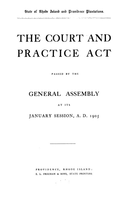 handle is hein.sstatutes/ctpag0001 and id is 1 raw text is: 

State of 1lijobe 3slanb anb proiibnure f~Iantations.


THE COURT AND



PRACTICE ACT



            PASSED BY THE




    GENERAL ASSEMBLY

              AT ITS


    JANUARY  SESSION, A. D. 1905


PROVIDENCE, RHODE ISLAND:
E. L. FREEMAN & SONS, STATE PRINTERS


