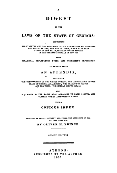 handle is hein.sstatutes/dcopna0001 and id is 1 raw text is: A
DIGEST
OF THE
LAWS OF THE STATE OF GEORGIA:
CONTAINING
ALL STATUTES AND THE SUBSTANCE OF ALL RESOLUTIONS OF A GENERAL
AND PUBLIC NATURE, AND NOW IN FORCE, WHICH HAVE BEEN
PASSED IN TH[S STATE, PREVIOUS TO THE SESSION
OF THE GENERAL ASSEMBLY OF DEC. 1837.
WITH
OCCASIONAL EXPLANATOBY NOTES, AND CONNECTING REFERENCES.
TO WHICH IS ADDED
AN APPENDIX,
CONTAINING
THE CONSTITUTION OF-.THE UNITED STATES; THE CONSTITUTION OF THE
STATE OF GEORGIA AS AMENDED; THE STATUTE OF FRAUDS
AND PERJURIES; TEE HABEAS CORPUS ACT, &c.
ALSO
A SYNOPSIS OF THE LOCAL ACTS, ARRANGED TO EACH COUNTY, AND
CLASSED UNDER APPROPRIATE HEADS.
WITH A
COPIOUS INDEX.
COMfILED BY THE APPOINTMENT, AND UNDER THE AUTHORITY OF THE
GENERAL ASSEMBLY,
BY OLIVER H. PRINCE.
SECOND EDITION.
ATHENS:
PUBLISHED BY THE AUTH4:t.
1837.


