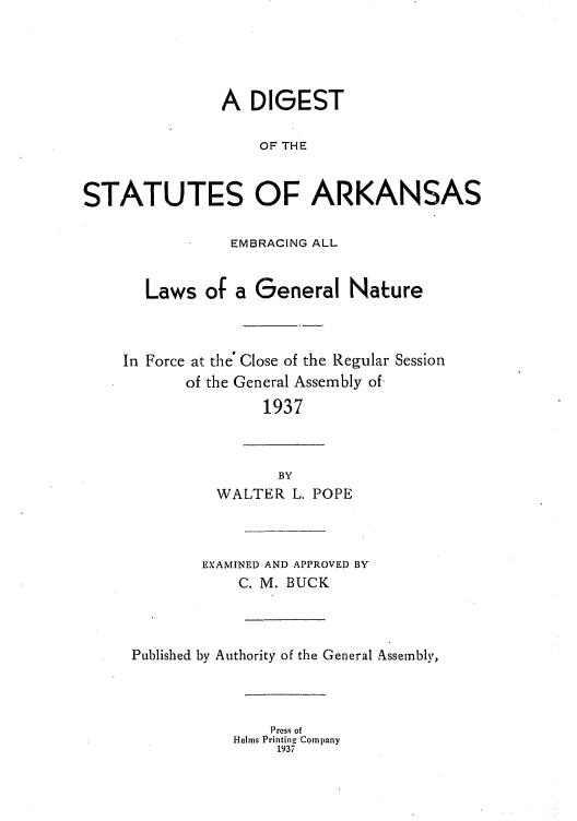 handle is hein.sstatutes/diskaemg0002 and id is 1 raw text is: A DIGEST
OF THE
STATUTES OF ARKANSAS
EMBRACING ALL
Laws of a General Nature
In Force at the' Close of the Regular Session
of the General Assembly of
1937
BY
WALTER L. POPE
EXAMINED AND APPROVED BY
C. M. BUCK
Published by Authority of the General Assemnbly,
Press of
Helms Printing Company
1937


