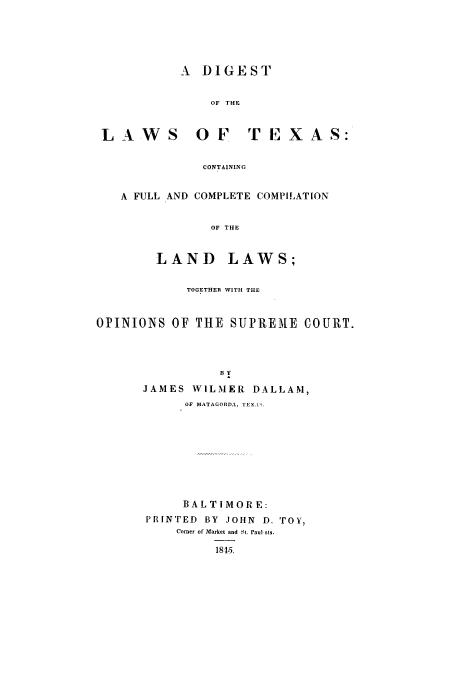 handle is hein.sstatutes/dtextfu0001 and id is 1 raw text is: A DIGEST
OF THE
LAWS        OF    TEXAS:
CONTAINING
A FULL AND COMPLETE COMPILATION
OF THE
LAND LAWS;
TOGETHER WITH THE
OPINIONS OF THE SUPREME COURT.
By
JAMES WILMER DALLAM,
OF MATAGORDA, EX ..

BALTIMORE:
PRINTED BY JOHN D. TOY,
Comer of Market and Nt. Paul sls.
1815.


