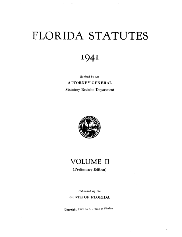handle is hein.sstatutes/flistatu0003 and id is 1 raw text is: FLORIDA STATUTES
1941
Revised by the
ATTORNEXY GENERAL
Statutory Revision Department

VOLUME II
(Preliminary Edition)
Publi.hed by the
STATE OF FLORIDA
'Copyright, 1942, )y -,tate of Florida


