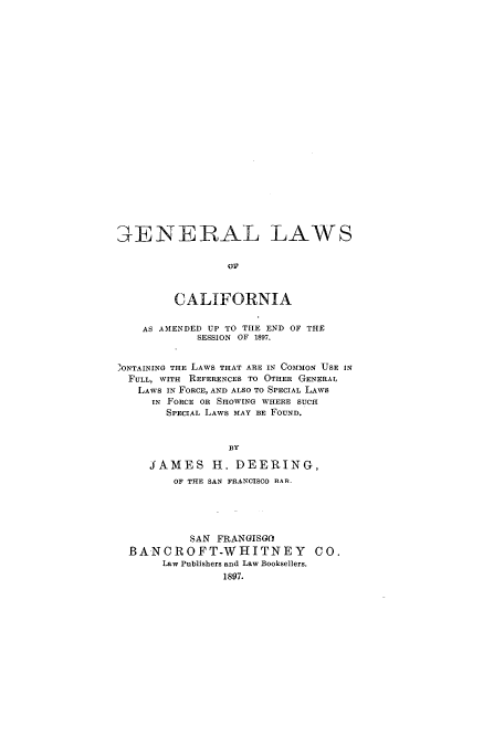 handle is hein.sstatutes/glcrog0001 and id is 1 raw text is: ENERAL LAWS
OF
CALIFORNIA
AS AMENDED UP TO THE END OF THE
SESSION OF 1897.
,ONTAINING THE LAWS THAT ARE IN COMMON USE IN
FULL, WITH REFERENCES TO OTHER GENERAL
LAWS IN FORCE, AND ALSO TO SPECIAL LAWS
IN FORCE OR SHOWING WHERE SUCH
SPECIAL LAWS MAY BE FOUND.
BY
JAMES H. DEERING,
OF THE SAN FRANCISCO HAR-
SAN FRANGISGO
BANCROFT-WHITNEY CO.
Law Publishers and Law Booksellers.
1897.


