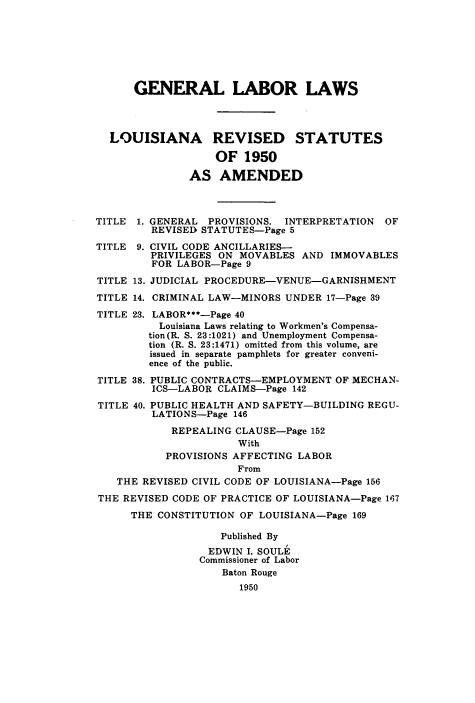 handle is hein.sstatutes/gllrdl0001 and id is 1 raw text is: GENERAL LABOR LAWS
LOUISIANA REVISED STATUTES
OF 1950
AS AMENDED
TITLE 1. GENERAL PROVISIONS. INTERPRETATION OF
REVISED STATUTES-Page 5
TITLE 9. CIVIL CODE ANCILLARIES-
PRIVILEGES ON MOVABLES AND IMMOVABLES
FOR LABOR-Page 9
TITLE 13. JUDICIAL PROCEDURE-VENUE-GARNISHMENT
TITLE 14. CRIMINAL LAW-MINORS UNDER 17-Page 39
TITLE 23. LABOR***-Page 40
Louisiana Laws relating to Workmen's Compensa-
tion (R. S. 23:1021) and Unemployment Compensa-
tion (R. S. 23:1471) omitted from this volume, are
issued in separate pamphlets for greater conveni-
ence of the public.
TITLE 38. PUBLIC CONTRACTS-EMPLOYMENT OF MECHAN-
ICS-LABOR CLAIMS-Page 142
TITLE 40. PUBLIC HEALTH AND SAFETY-BUILDING REGU-
LATIONS-Page 146
REPEALING CLAUSE-Page 152
With
PROVISIONS AFFECTING LABOR
From
THE REVISED CIVIL CODE OF LOUISIANA-Page 156
THE REVISED CODE OF PRACTICE OF LOUISIANA-Page 167
THE CONSTITUTION OF LOUISIANA-Page 169
Published By
EDWIN I. SOULE
Commissioner of Labor
Baton Rouge
1950


