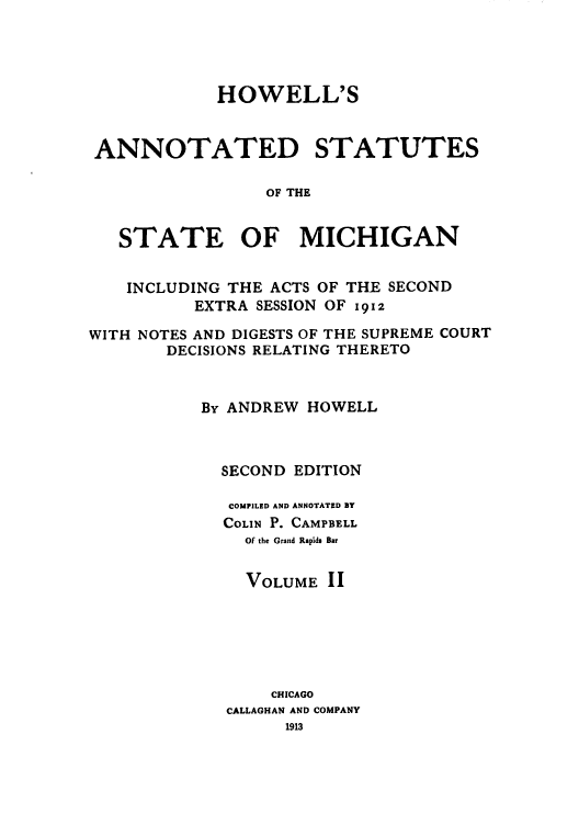handle is hein.sstatutes/howansm0002 and id is 1 raw text is: HOWELL'S
ANNOTATED STATUTES
OF THE
STATE OF MICHIGAN
INCLUDING THE ACTS OF THE SECOND
EXTRA SESSION OF 1912
WITH NOTES AND DIGESTS OF THE SUPREME COURT
DECISIONS RELATING THERETO
By ANDREW HOWELL
SECOND EDITION
COMPILED AND ANNOTATED BY
COLIN P. CAMPBELL
Of the Grand Rapids Bar
VOLUME II
CHICAGO
CALLAGHAN AND COMPANY
1913


