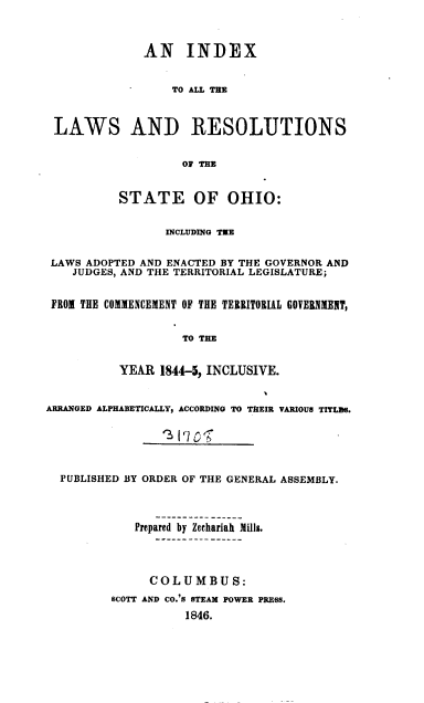 handle is hein.sstatutes/ilrso0001 and id is 1 raw text is: 



              AN INDEX


                  TO ALL THE



 LAWS AND RESOLUTIONS


                    OF THE


          STATE OF OHIO:


                 INCLUDING TEE


 LAWS ADOPTED AND ENACTED BY THE GOVERNOR AND
    JUDGES, AND THE TERRITORIAL LEGISLATURE;


 FROM THE COMMENCEMENT OF THE TERRITORIAL GOVERNMENT,


                    TO THE


          YEAR  1844-5, INCLUSIVE.


ARRANGED ALPHABETICALLY, ACCORDING TO THEIR VARIOUS TITLDES.






  PUBLISHED BY ORDER OF THE GENERAL ASSEMBLY.




             Prepared by Zechariah Mills.




               COLUMBUS:
         SCOTT AND CO.'S STEAM POWER PRESS.

                    1846.


