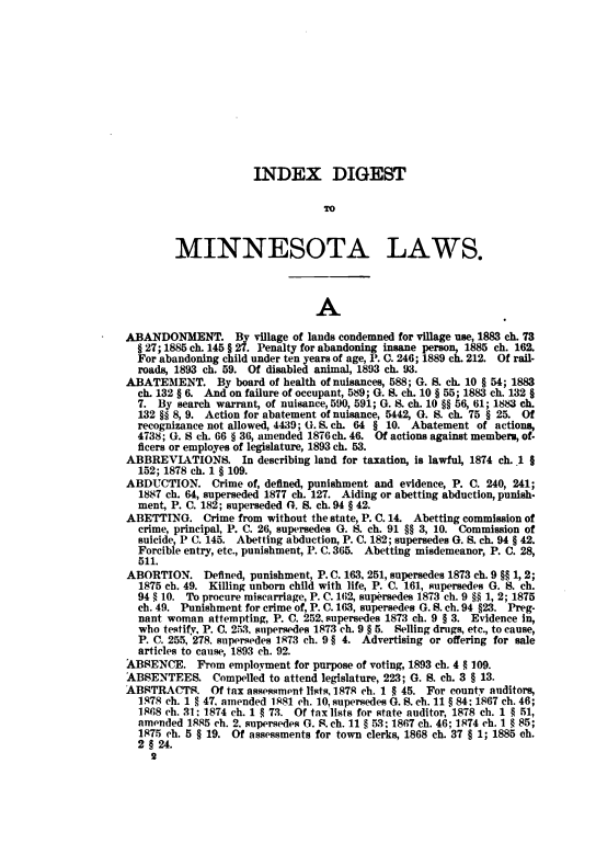 handle is hein.sstatutes/indiml0001 and id is 1 raw text is: INDEX DIGEST
TO
MINNESOTA LAWS.
A
ABANDONMENT. By village of lands condemned for village use, 1883 ch. 73
§ 27; 1885 ch. 145 § 27. Penalty for abandoning insane person, 1885 ch. 162.
For abandoning child under ten years of age, P. C. 246; 1889 ch. 212. Of rail-
roads, 1893 ch. 59. Of disabled animal, 1893 ch. 93.
ABATEMENT. By board of health of nuisances, 588; G. S. ch. 10 § 54; 1883
ch. 132 § 6. And on failure of occupant, 589; G. S. ch. 10 § 55; 1883 ch. 132 §
7. By search warrant, of nuisance, 590, 591; G. S. ch. 10 §§ 56, 61; 1883 ch.
132 §§ 8, 9. Action for abatement of nuisance, 5442, G. S. ch. 75 § 25. Of
recognizance not allowed, 4439; G. S. ch. 64 § 10. Abatement of actions,
4738; G. S ch. 66 § 36, amended 1876 ch. 46. Of actions against members, of.
ficers or employes of legislature, 1893 ch. 53.
ABBREVIATIONS. In describing land for taxation, is lawful, 1874 ch. 1 §
152; 1878 ch. 1 § 109.
ABDUCTION. Crime of, defined, punishment and evidence, P. C. 240, 241;
1887 ch. 64, superseded 1877 ch. 127. Aiding or abetting abduction, punish.
ment, P. C. 182; superseded G. S. ch. 94 § 42.
ABETTING. Crime from without the state, P. C. 14. Abetting commission of
crime, principal, P. C. 26, supersedes G. S. ch. 91 §§ 3, 10. Commission of
suicide, P C. 145. Abetting abduction, P. C. 182; supersedes G. S. ch. 94 § 42.
Forcible entry, etc., punishment, P. C. 365. Abetting misdemeanor, P. C. 28,
511.
ABORTION. Defined, punishment, P. C. 163, 251, supersedes 1873 ch. 9 §§ 1, 2;
1875 ch. 49. Killing unborn child with life, P. C. 161, supersedes G. S. ch.
94 § 10. To procure miscarriage, P. C. 162, supersedes 1873 ch. 9 §§ 1, 2; 1875
ch. 49. Punishment for crime of, P. C. 163, supersedes G. S. ch. 94 §23. Preg-
nant woman attempting, P. C. 252, supersedes 1873 ch. 9 § 3. Evidence in,
who testify, P. C. 253. supersedes 1873 ch. 9 § 5. Selling drugs, etc., to cause,
P. C. 255, 278. supersedes 1873 ch. 9 § 4. Advertising or offering for sale
articles to cause, 1893 ch. 92.
ABSENCE. From employment for purpose of voting, 1893 ch. 4 § 109.
ABSENTEES. Compelled to attend legislature, 223; G. S. ch. 3 § 13.
ABSTRACTS. Of tax assessment lists, 1878 ch. 1 § 45. For county auditors,
1878 ch. 1 § 47, amended 1881 ch. 10, supersedes G. S. ch. 11 § 84: 1867 ch. 46;
1868 ch. 31: 1874 ch. 1 § 73. Of tax lists for state auditor, 1878 ch. 1 § 51,
amended 1885 ch. 2. supersedes G. S. ch. 11 § 53: 1867 ch. 46; 1874 ch. 1 § 85;
1875 ch. 5 § 19. Of assessments for town clerks, 1868 ch. 37 § 1; 1885 ch.
2 § 24.
2


