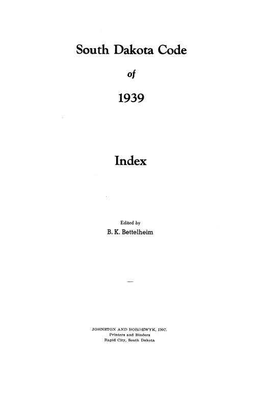 handle is hein.sstatutes/insdk0001 and id is 1 raw text is: South Dakota Code
of
1939

Index
Edited by
B. K. Bettelheim
JOHNSTON AND BORDEWYK, INC.
Printers and Binders
Rapid City, South Dakota


