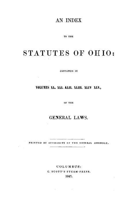 handle is hein.sstatutes/isocv0001 and id is 1 raw text is: AN INDEX
TO THE
STATUTES OF OHIO:

CONTAINED IN
VOLUMES XL. XLI. ALIt. XL111. XLIV XLV.,
OF THE
GENERAL LAWS.

PRINTED BY AUTHORITY OF THE GENERAL ASSEMBLY.
COLUMBUS:
C. SCOTT'S STEAM-PRESS.
1847.


