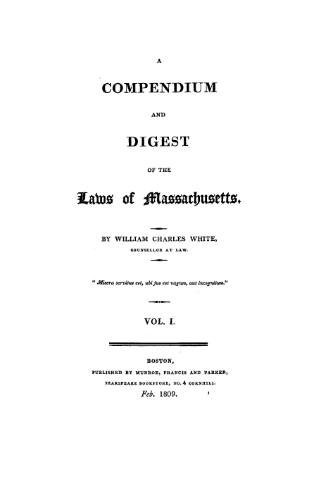 handle is hein.sstatutes/macomp0001 and id is 1 raw text is: COMPENDIUM
AND
DIGEST
OF THE

labx- of 3%ttaa atbusettz.
BY WILLIAM CHARLES WHITE,
COUNSELLOR AT LAW.
WMiswra aervitue eet, ubi jus est vagum, aut incognitum.
VOL. 1.

BOSTON,
PUBLISHED BY MUNROE, FRANCIS AND PARKER)
SHASPEARE BOOKSTORE, NO. 4 CORNHILL.
Feb. 1809.         1


