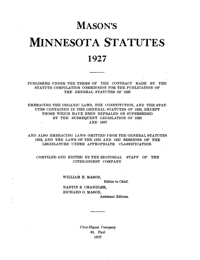 handle is hein.sstatutes/masmins0002 and id is 1 raw text is: MASON'S
MINNESOTA STATUTES
1927

PUBLISHED UNDER THE TERMS OF THE CONTRACT MADE BY THE
STATUTE COMPILATION COMMISSION FOR THE PUBLICATION OF
THE GENERAL STATUTES OF 1923
EMBRACING THE ORGANIC LAWS, THE CONSTITUTION, AND THE STAT-
UTES CONTAINED IN THE GENERAL STATUTES OF 1923, EXCEPT
THOSE WHICH HAVE BEEN REPEALED OR SUPERSEDED
BY THE SUBSEQUENT LEGISLATION OF 1925
AND 1927
AND ALSO EMBRACING LAWS OMITTED FROM THE GENERAL STATUTES
1923, AND THE LAWS OF THE 1925 AND 1927 SE1SSIONS, OF THE
LEGISLATURE UNDER APPROPRIATE CIASSIFICATION.

COMPILED AND EDITED BY THE EDITORIAL
CITER.DIGEST COMPANY

STAFF OF THE

WILLIAM H. MASON,
Editor in Chief.
MARTIN S. CHANDLER,
RICHARD 0. MASON,
Assistant Editors.

Citer-Digest Company
St. Paul
1927


