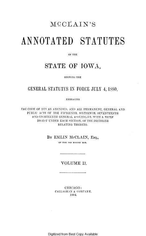handle is hein.sstatutes/mcaso0002 and id is 1 raw text is: MICLAIN'S
ANNOTATED STATUTES
OF TIHE
STATE OF IOWA,
SHOWING THE
GENERAL STATUTES IN FORCE JULY 4, 18,
EMBRACING
THE CODIE OF 1S7' AS AMENDEI, AND ALL PERMANENT, GENERAL AND
PUBLIC ACTS OF TIE FIFTEENTH, SIXTEEN'IH, SEVENTEENTI1
A ND E1I4TEENTII GENERAL ASEMhILI ES. WITH A !RlIEF
DItE:T UNDER EACH SECTION, OF THE DECISIONS
RELATING THERETO.

BY EMILIN McCLAIN, EsQ.,
OF TIIF DES~~ MOINES LIAR.

VOLUME I.

CHICAGO:
CALLAGHAN & COMPANY.
1884.

Digitized from Best Copy Available


