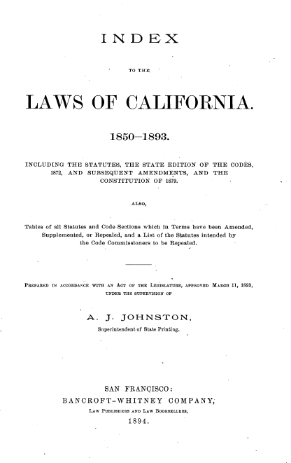 handle is hein.sstatutes/ndxlwca0001 and id is 1 raw text is: 





                   IN D EX



                          TO THE,





LAWS OF CALIFORNIA.




                     1850-1893.



INCLUDING  THE STATUTES, THE STATE EDITION OF THE  CODES,
      1872, AND SUBSEQUENT  AMENDMENTS,  AND  THE
                   CONSTITUTION OF 1879.


                          ALSO,



Tables of all Statutes and Code Sections which in Terms have been Amended,
    Supplemented, or Repealed, and a List of the Statutes intended by
              the Code Commissioners to be Repealed.


PREPARED IN ACCORDANCE WITH AN ACT OF THE LEGISLATURE, APPROVED MARCH 11, 1893,
                    UNDER THE SUPERVISION OF



               A.   J.  JOHNSTON,

                  Superintendent of State Printing.









                    SAN  FRANCISCO:

         BANCROFT-WHITNEY COMPANY,
                LAW PUBLISHERS AND LAW BOOKSELLERS,

                          1894.



