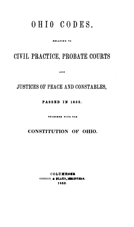 handle is hein.sstatutes/occpc0001 and id is 1 raw text is: OHIO CODES,
RELATING TO
CIVIL PRACTICE, PROBATE COURTS
AND
JUSTICES OF PEACE AND CONSTABLES,

PASSED IN 1853.
TOO0T3EE WITH TIIE

CONSTITUTION

OF OHIO.

COLUB IAS
OSGOOD *  lrlºYTTEB.


