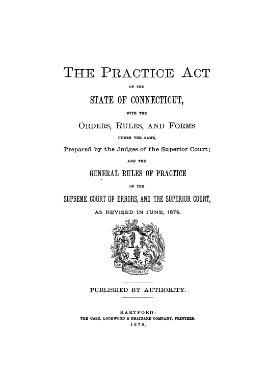 handle is hein.sstatutes/paconde0001 and id is 1 raw text is: THE PRACTICE ACT
OF THE
STATE OF CONNECTICUT,
WITH THE
ORDERS, RULES, AND FORMS
UNDER THE SAME,
Prepared by the Judges of the Superior Court;
AND THE
GENERAL RULES OF PRACTICE
OF THE
SUPREME COURT OF ERRORS, AND THE SUPERIOR COURT,
AS REVISED IN JUNE, 1879.
PUBLISHED BY AUTHORITY.
HARTFORD:
THE CASE, LOCKWOOD & BRAINARD COMPANY, PRINTERS.
1879.


