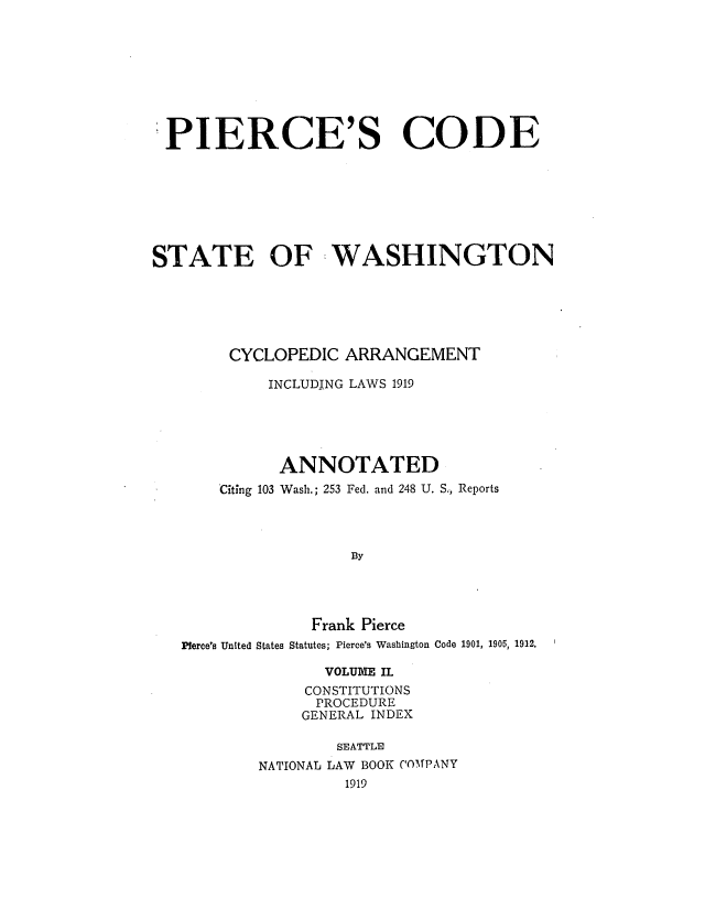 handle is hein.sstatutes/picoaril0002 and id is 1 raw text is: PIERCE'S CODE
STATE OF WASHINGTON
CYCLOPEDIC ARRANGEMENT
INCLUDING LAWS 1919
ANNOTATED
Citing 103 Wash.; 253 Fed. and 248 U. S., Reports
By
Frank Pierce
Pierce's United States Statutes; Pierce's Washington Code 1901, 1905, 1912.
VOLUME IL
CONSTITUTIONS
PROCEDURE
GENERAL INDEX
SEATTLE
NATIONAL LAW BOOK COMPANY
1919


