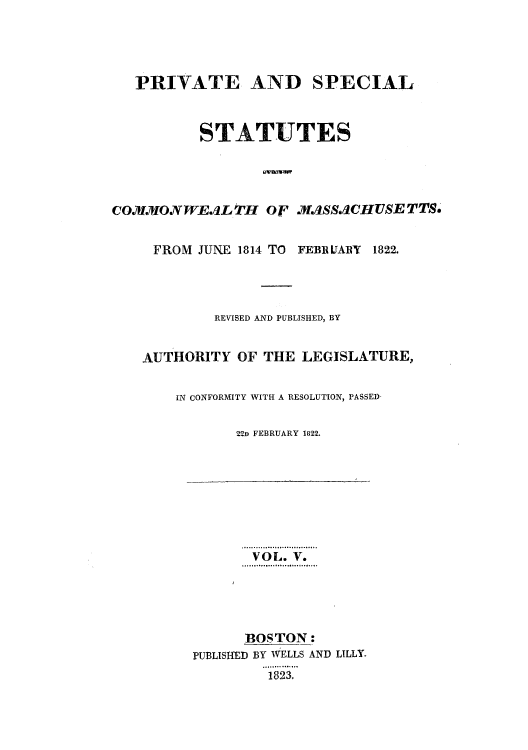 handle is hein.sstatutes/pstacor0001 and id is 1 raw text is: PRIVATE AND SPECIAL
STATUTES
COMMONWEaLtH o' .if.aSSACHUSETTS.
FROM JUNE 1814 TO FEBRIJAlRY 1822.
REVISED AND PUBLISHED, BY
AUTHORITY OF THE LEGISLATURE,
IN CONFORMITY WITH A RESOLUTION, PASSED-
22D FEBRUARY 1822.

VOL. V.
BOSTON:
PUBLISHED BY WELLS AND LILLY.
1823.



