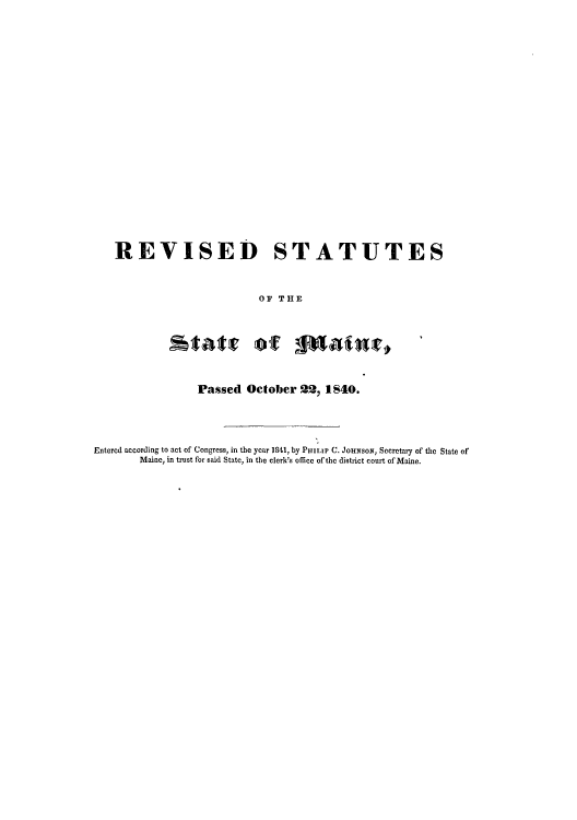 handle is hein.sstatutes/redsed0001 and id is 1 raw text is: REVISED STATUTES
OF THE

Passed October 22, 1840.

Entered according to act of Congress, in the year 1841, by Paimra C. JOiNSON, Secretary of the State of
Maine, in trust for said State, in the clerk's office of the district court of Maine.


