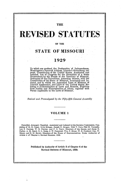 handle is hein.sstatutes/redsmisi0001 and id is 1 raw text is: THE

REVISED STATUTES
OF THE
STATE OF MISSOURI
1929
To which are prefixed the Declaration of Independence,
Wasjhington's Farewell Address, Lincoln's Gettysburg Ad-
dress, Constitution of the United States, Annotated and
Indexed, Act of Congress for the Formation of a State
Government by the People of the Territory of Missouri,
Ordinance of the Convention Assenting thereto, with the
Constitution of the State of Missouri, Annotated and In-
dexed, and to which are Appended Laws of Missouri of
Limited Application, and Laws of the United States Re-
lating to Authentication of Laws and Records, Fugitives
from Justice and Naturalization of Aliens, together with
Forms Applicable to the Laws of Missouri.
Revised and Promulgated by the Fifty-fifth General Assembly
VOLUME 1
Compiled, Arranged. Classited, Annotated and Indexed by the Revision Commission, Con-
sisting of M. E. Casey, Irvin Bringes, Joseph II. Brogan, Nick T. Cave, Phil M. Donnelly,
Lon S. Haymes. W. R. Painter, and P. S. Terry, Members of the Senate, and Jones H.
Parker, A. M. Baird, D. L. Bales, J. W. Campbell, Win. P. Elmer, W. E. Freeland. Geo. W.
Meyer. and E. M. Zevely, Members of the House of Representatives. Under Authority of
Article 5 of Chapter 4, Revised Statutes, 1029.
Published by Authority of Article 5 of Chapter 4 of the
Revised Statutes of Missouri, 1929.


