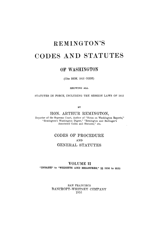 handle is hein.sstatutes/remcosw0002 and id is 1 raw text is: REMINGTON'S
CODES AND STATUTES
OF WASHINGTON
(Cite REM. 1915 CODE)
SHOWING ALL
STATUTES IN FORCE, INCLUDING THE SESSION LAWS OF 1915
BY
HON. ARTHUR REMINGTON,
Reporter of the Supreme Court, Author of Notes on Washington Reports,
Remington's Washington Digest, Remington and Ballinger's
Annotated Codes and Statutes, etc.
CODES OF PROCEDURE
AND
GENERAL STATUTES

VOLUME H
INSANE to WEIGHTS AND MEASURES, §§ 5936 to 9533
SAN FRANCISCO
BANCROFT-WHITNEY COIMPANY
1916


