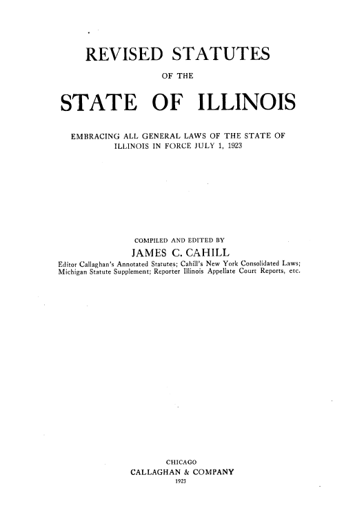 handle is hein.sstatutes/resembrs0002 and id is 1 raw text is: REVISED STATUTES
OF THE
STATE OF ILLINOIS
EMBRACING ALL GENERAL LAWS OF THE STATE OF
ILLINOIS IN FORCE JULY 1, 1923
COMPILED AND EDITED BY
JAMES C. CAHILL
Editor Callaghan's Annotated Statutes; Cahill's New York Consolidated Laws;
Michigan Statute Supplement; Reporter Illinois Appellate Court Reports, etc.
CHICAGO
CALLAGHAN & COMPANY
1923


