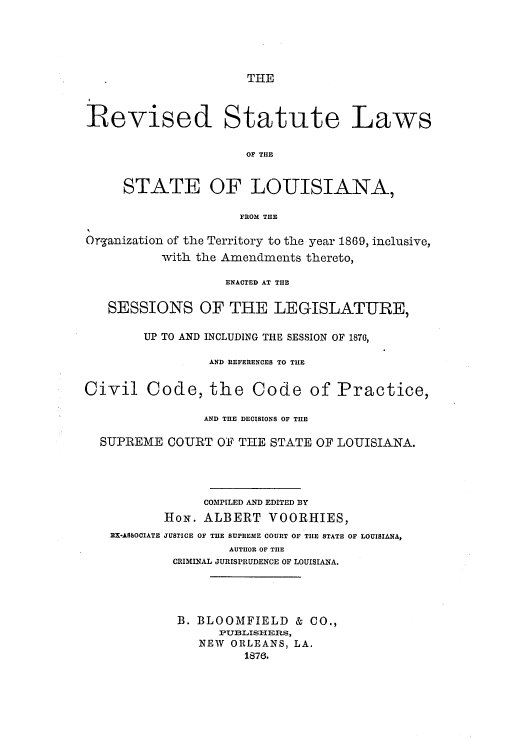handle is hein.sstatutes/restlort0001 and id is 1 raw text is: THE

Revised Statute Laws
OF THE
STATE OF LOUISIANA,
FROM THE
Organization of the Territory to the year 1869, inclusive,
with the Amendments thereto,
ENACTED AT THE
SESSIONS OF THE LEGISLATURE,
UP TO AND INCLUDING THE SESSION OF 1870,
AND REFERENCES TO THE
Civil Code, the Code of Practice,
AND THE DECISIONS OF THE
SUPREME COURT OF THE STATE OF LOUISIANA.
COMPILED AND EDITED BY
HoN. ALBERT VOORHIES,
EX-ASSOCIATE JUSTICE OF THE SUPREME COURT OF THE STATE OF LOUISIANA,
AUTHOR OF THE
CRIMINAL JURISPRUDENCE OF LOUISIANA.
B. BLOOMFIELD & CO.,
PUBLISITERS,
NEW ORLEANS, LA.
1876.


