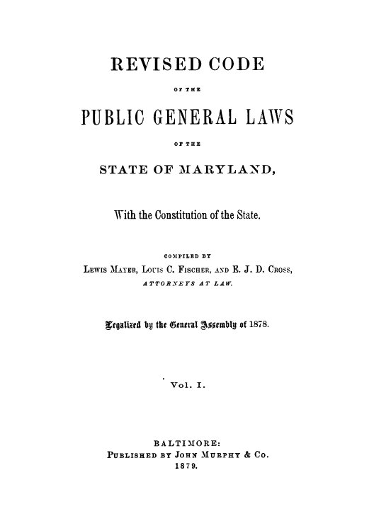 handle is hein.sstatutes/rpgenl0001 and id is 1 raw text is: REVISED CODE
OF THE
PUBLIC GENERAL LAWS
OF THE
STATE OF MARYLAND,
With the Constitution of the State.
COMPILED BY
LEWIS MAYER, IJUCS C. FISCHER, AND E. J. D. CROSS,
ATTORNEYS AT LAW.
gtgaketd bp the (tanral c5stmblp of 1878.
Vol. I.
BALTIMORE:
PUBLISHED BY JOHN MURPHY & CO.
18 7 9.


