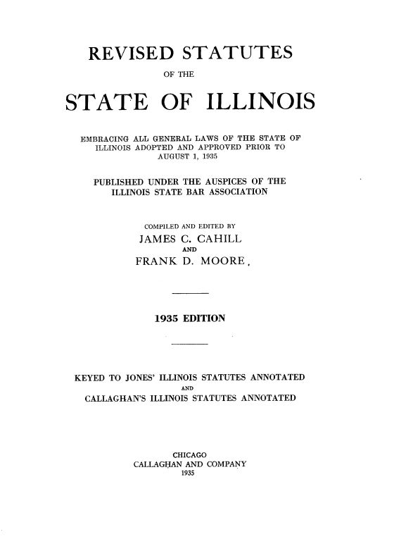 handle is hein.sstatutes/rssit0001 and id is 1 raw text is: 





    REVISED STATUTES

                OF THE



STATE OF ILLINOIS



  EMBRACING ALL GENERAL LAWS OF THE STATE OF
     ILLINOIS ADOPTED AND APPROVED PRIOR TO
               AUGUST 1, 1935


    PUBLISHED UNDER THE AUSPICES OF THE
       ILLINOIS STATE BAR ASSOCIATION



             COMPILED AND EDITED BY
             JAMES C. CAHILL
                   AND
           FRANK   D. MOORE.


             1935 EDITION






KEYED TO JONES' ILLINOIS STATUTES ANNOTATED
                 AND
  CALLAGHAN'S ILLINOIS STATUTES ANNOTATED


      CHICAGO
CALLAGHAN AND COMPANY
        1935


