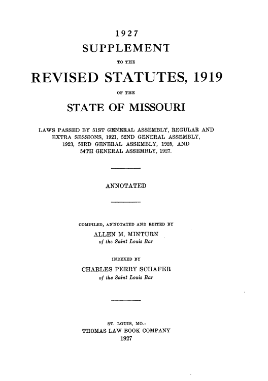handle is hein.sstatutes/rssmisuia0001 and id is 1 raw text is: 1927
SUPPLEMENT
TO THE
REVISED STATUTES, 1919
OF THE
STATE OF MISSOURI
LAWS PASSED BY 51ST GENERAL ASSEMBLY, REGULAR AND
EXTRA SESSIONS, 1921, 52ND GENERAL ASSEMBLY,
1923, 53RD GENERAL ASSEMBLY, 1925, AND
54TH GENERAL ASSEMBLY, 1927.
ANNOTATED
COMPILED, ANNOTATED AND EDITED BY
ALLEN M. MINTURN
of the Saint Louis Bar
INDEXED BY
CHARLES PERRY SCHAFER
of the Saint Louis Bar
ST. LOUIS, MO.:
THOMAS LAW BOOK COMPANY
1927


