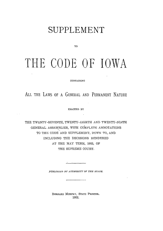 handle is hein.sstatutes/sciownat0001 and id is 1 raw text is: SUPPLEMENT
TO
THE CODE OF IOWA
CONTAININO
ALL THE LAWS OF A GENERAL AND PERMANENT NATURE
ENACTED BY
THE TWENTY-SEVENTH, TWENTY-EIGHTH AND TWENTY-NINTH
GENERAL ASSEMBLIES, WITH COMPLETE ANNOTATIONS
TO THE CODE AND SUPPLEMENT, DOWN TO, AND
INCLUDING THE DECISIONS RENDERED
AT THE MAY TERM, 1902, OF
THE SUPREME COURT.

P UBLISHEID BY AUTHORITY OF THE STATPE.
BERNARD MURPHY, STATE PRINTER.
1902.


