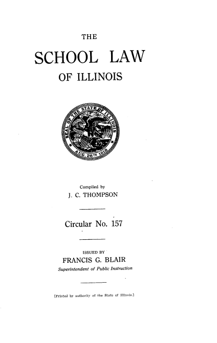 handle is hein.sstatutes/sllislo0001 and id is 1 raw text is: THE
SCHOOL LAW
OF ILLINOIS
Compiled by
J. C. THOMPSON
Circular No. 157
ISSUED BY
FRANCIS G. BLAIR
Superintendent of Public Instruction
[Printed by authority of the State of 111inois.]


