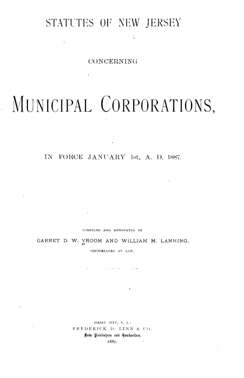 handle is hein.sstatutes/snjmcf0001 and id is 1 raw text is: 



        STATUTES OF NEW JERSEY







                   CONCERNING









MUNICIPAL CORPORATIONS,









        TN FORCE   JANTARY   1st, A. U. 1887.














                 C')MPILED AND ANNOTATEI  BY

      GARRET D. W. VROOM AND WILLIAM M. LANNING,

                   COUNSELLORS AT LAW.














                   JERSEY CITY, N. I.
               FREDERICK 1. LINN &  C .'
                  A 4ublioiltrs anD  oohsellcts.
                       1887.


