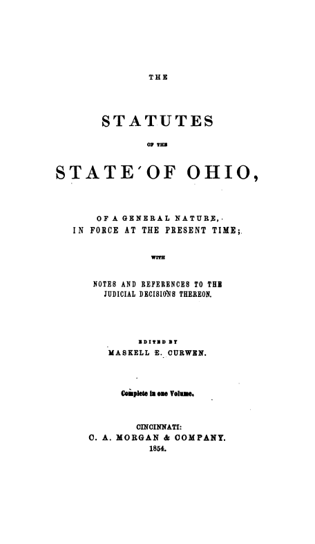 handle is hein.sstatutes/ssognpt0001 and id is 1 raw text is: THE

STATUTES
07 TER
STATE'OF OHIO,

OF A GENERAL NATURE,-
IN FORCE AT THE PRESENT TIME;.
WTm
NOTES AND REFERENCES TO THE
JUDICIAL DECISIONS THEREON.

NDITND BT
MASKELL E. CURWEN.
Complete a one Volume.
CINCINNATI:
0. A. MORGAN & COMPANY.
1854.



