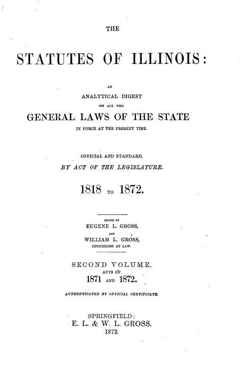 handle is hein.sstatutes/stilandig0001 and id is 1 raw text is: 



THE


STATUTES OF ILLINOIS:



                       AN

                ANALYTICAL DIGEST
                    01 ALL THE

   GENERAL LAWS OF THE STATE
               IN FORCE AT THE PRESENT TIME.




               OFFICIAL AND STANDARD,

           BY ACT OF THE LEGISLATURE.



                1.818 To 1872.




                      EDITED BY
                 EUGENE L. GROSS,
                       AND
                 WILLIAM L. GROSS,
                   COUNSELORS AT LAW.


              SECOND VOLUME.
                     ACTS OF
                 1871 AND 1872.

            AUTHENTICATED BY OFFICIAL CER TIFICA TE.



                  SPRINGFIELD:
              E. L. & W. L. GROSS.
                      1872.


