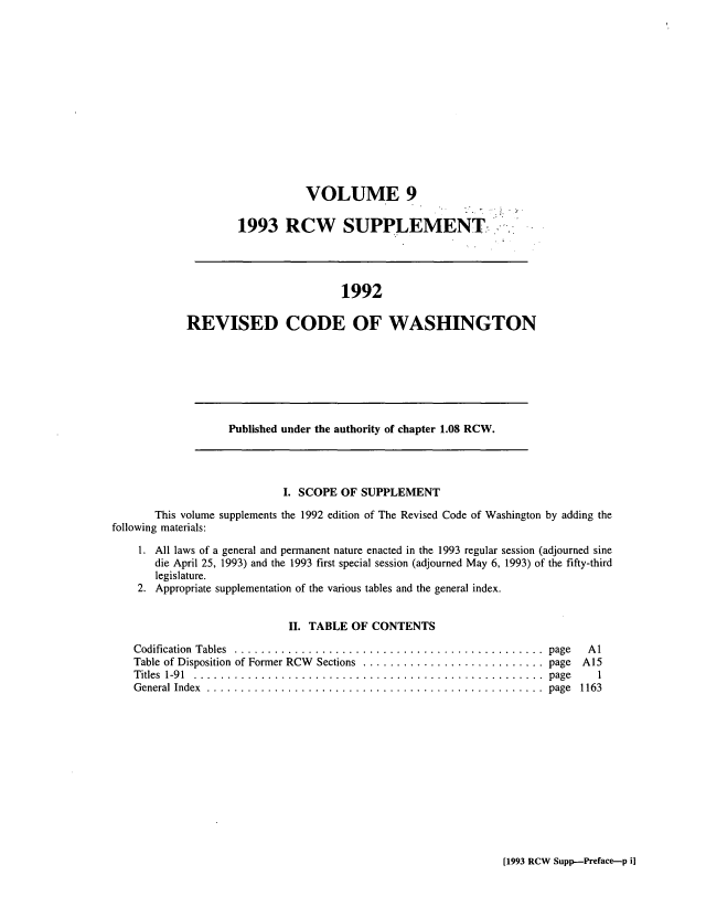 handle is hein.sstatutes/ststwash0071 and id is 1 raw text is: VOLUME 9
1993 RCW SUPPLEMENT....

1992
REVISED CODE OF WASHINGTON

Published under the authority of chapter 1.08 RCW.

I. SCOPE OF SUPPLEMENT
This volume supplements the 1992 edition of The Revised Code of Washington by adding the
following materials:
1. All laws of a general and permanent nature enacted in the 1993 regular session (adjourned sine
die April 25, 1993) and the 1993 first special session (adjourned May 6, 1993) of the fifty-third
legislature.
2. Appropriate supplementation of the various tables and the general index.
II. TABLE OF CONTENTS

Codification Tables ................. ............................. page
Table of Disposition of Former RCW  Sections  ........................... page
Titles  1-91  . .................................................... page
General Index ................................................... page

Al
A15
1
1163

[1993 RCW Supp-Preface-p i]


