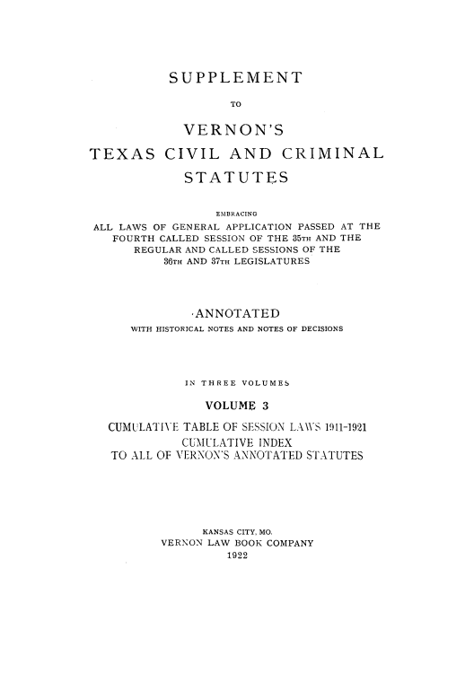 handle is hein.sstatutes/sverte0003 and id is 1 raw text is: SUPPLEMENT
TO
VERNON'S

TEXAS CIVIL AND

CRIMINAL

STATUTES
EMBRACING
ALL LAWS OF GENERAL APPLICATION PASSED AT THE
FOURTH CALLED SESSION OF THE 35TH AND THE
REGULAR AND CALLED SESSIONS OF THE
36TH AND 37TH LEGISLATURES

,ANNOTATED
WITH HISTORICAL NOTES AND NOTES OF DECISIONS
IN THREE VOLUMES
VOLUME 3
CUMULATIVE TABLE OF SESSION LAWS 1911-1921
CUMULATIVE INDEX
TO ALL OF VERNON'S ANNOTATED STATUTES
KANSAS CITY, MO.
VERNON LAW BOOK COMPANY
1922


