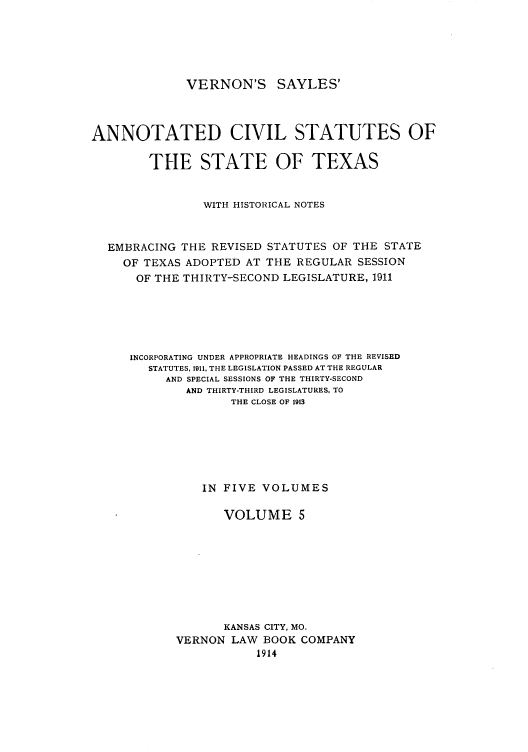 handle is hein.sstatutes/versaya0005 and id is 1 raw text is: VERNON'S SAYLES'

ANNOTATED CIVIL STATUTES OF
THE STATE OF TEXAS
WITt HISTORICAL NOTES
EMBRACING THE REVISED STATUTES OF THE STATE
OF TEXAS ADOPTED AT THE REGULAR SESSION
OF THE THIRTY-SECOND LEGISLATURE, 1911
INCORPORATING UNDER APPROPRIATE HEADINGS OF THE REVISED
STATUTES, 1911. THE LEGISLATION PASSED AT THE REGULAR
AND SPECIAL SESSIONS OF THE THIRTY-SECOND
AND THIRTY-THIRD LEGISLATURES, TO
THE CLOSE OF 1913
IN FIVE VOLUMES
VOLUME 5
KANSAS CITY, MO.
VERNON LAW BOOK COMPANY
1914


