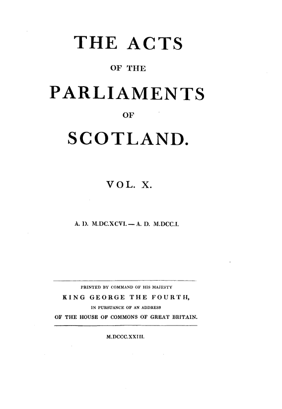 handle is hein.stair/actspsct0010 and id is 1 raw text is: 




    THE ACTS


          OF THE



PARLIAMENTS

            OF


   SCOTLAND.


     VOL.  X.




A. I). M.DC.XCVI.-- A. D. M.DCC.I.


    PRINTED BY COMMAND OF HIS MAJESTY
 KING GEORGE THE FOURTH,
      IN PURSUANCE OF AN ADDRESS
OF THE HOUSE OF COMMONS OF GREAT BRITAIN.


M.DCCC.XXI II.


