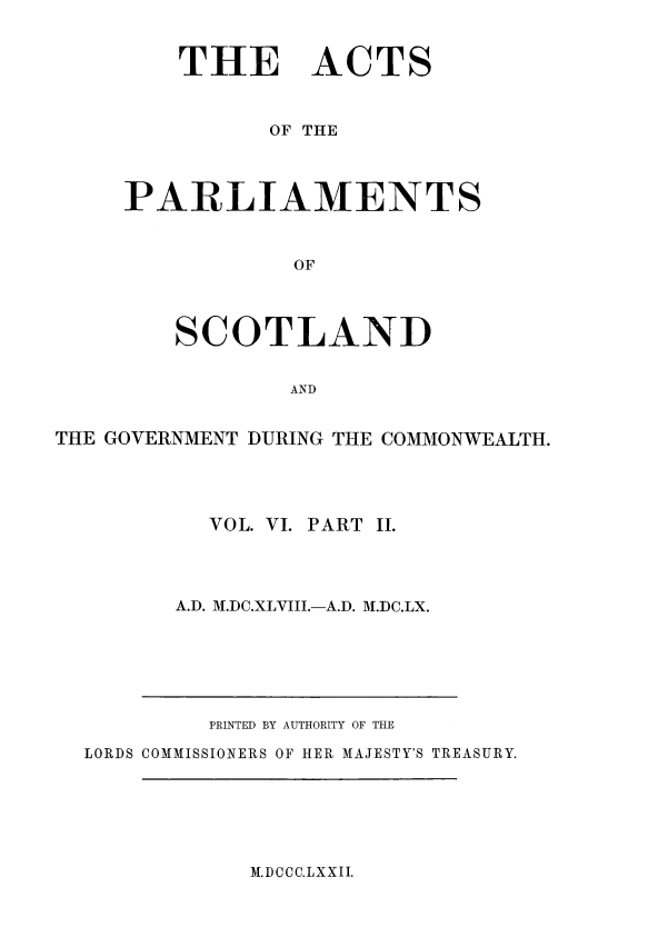 handle is hein.stair/actspsct6000 and id is 1 raw text is: 


    THE ACTS


          OF THE



PARLIAMENTS


            OF



    SCOTLAND


           AND


THE GOVERNMENT DURING THE COMMONWEALTH.




           VOL. VI. PART II.




        A.D. M.DC.XLVIII.-A.D. M.DC.LX.


         PRINTED BY AUTHORITY OF THE

LORDS COMMISSIONERS OF HER MAJESTY'S TREASURY.


M.DCCC.LXXII.


