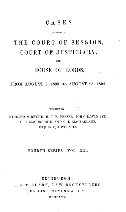 handle is hein.stair/cdcjhl0021 and id is 1 raw text is: 




CASES

  DECIDED IN


THE   COURT


OF  SESSION,


COURT OF JUSTICIARY,

             AND

     HOUSE   OF LORDS,


FROM  AUGUST 3, 1893, To AUGUST 25, 1894.





              REPORTED BY

MIDDLETON RETTIE, H. J. E. FRASER, JOHN DAVID SYM,
    C. C. MACONOCHIE, AND G. L. MACFARLANE,
           ESQUIRES, ADVOCATES.





       FOURTH SERIES.-VOL. XXI.






            EDINBURGH:
  T. & T. CLARK, LAW BOOKSELLERS.
      LONDON:  STEVENS & SONS.


M.DCCC.XCIV.


