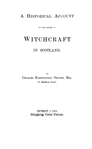 handle is hein.stair/habws0001 and id is 1 raw text is: 



A  HISTORICAL ACCOUNT


         OF THE RELIEF I\



  WITCHCRAFT


      IN  SCOTLAND.






             BY
 CHARLES KIRKPATRICK SHARPE, ESQ.,
        Of Hoddam Castle.








        DETROIT - 1970
     Singing Tree Press


